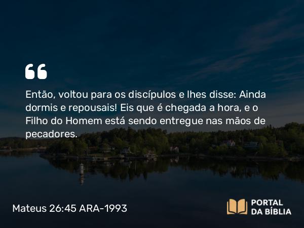 Mateus 26:45 ARA-1993 - Então, voltou para os discípulos e lhes disse: Ainda dormis e repousais! Eis que é chegada a hora, e o Filho do Homem está sendo entregue nas mãos de pecadores.