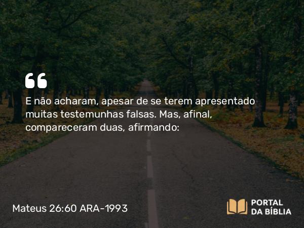 Mateus 26:60 ARA-1993 - E não acharam, apesar de se terem apresentado muitas testemunhas falsas. Mas, afinal, compareceram duas, afirmando: