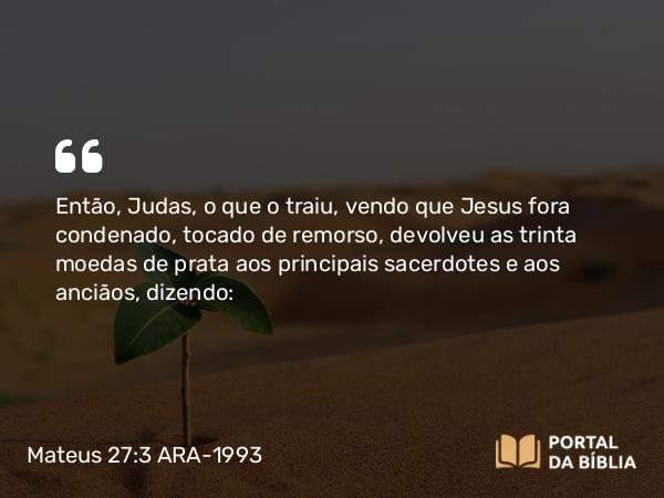 Mateus 27:3 ARA-1993 - Então, Judas, o que o traiu, vendo que Jesus fora condenado, tocado de remorso, devolveu as trinta moedas de prata aos principais sacerdotes e aos anciãos, dizendo: