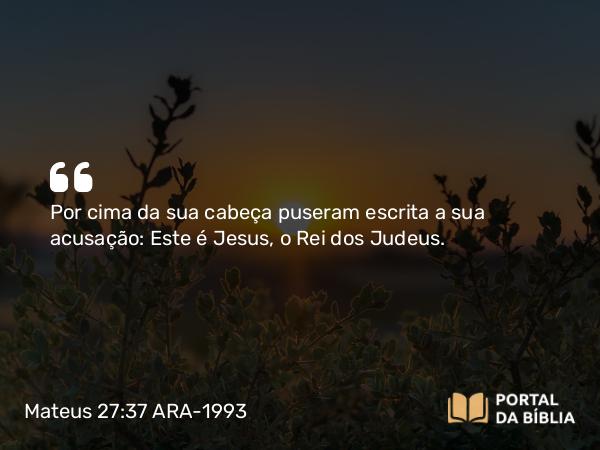 Mateus 27:37 ARA-1993 - Por cima da sua cabeça puseram escrita a sua acusação: Este é Jesus, o Rei dos Judeus.