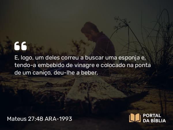 Mateus 27:48 ARA-1993 - E, logo, um deles correu a buscar uma esponja e, tendo-a embebido de vinagre e colocado na ponta de um caniço, deu-lhe a beber.