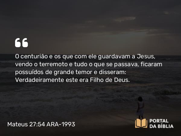 Mateus 27:54 ARA-1993 - O centurião e os que com ele guardavam a Jesus, vendo o terremoto e tudo o que se passava, ficaram possuídos de grande temor e disseram: Verdadeiramente este era Filho de Deus.