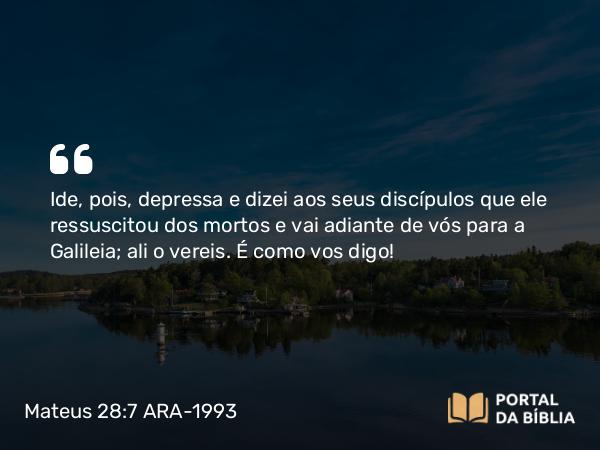 Mateus 28:7 ARA-1993 - Ide, pois, depressa e dizei aos seus discípulos que ele ressuscitou dos mortos e vai adiante de vós para a Galileia; ali o vereis. É como vos digo!