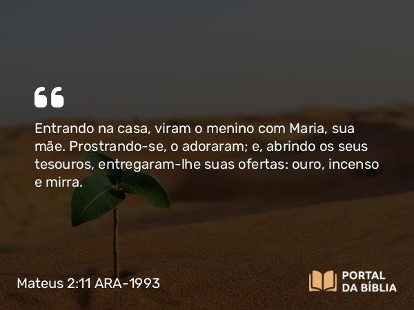 Mateus 2:11-12 ARA-1993 - Entrando na casa, viram o menino com Maria, sua mãe. Prostrando-se, o adoraram; e, abrindo os seus tesouros, entregaram-lhe suas ofertas: ouro, incenso e mirra.