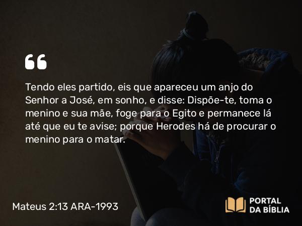 Mateus 2:13-14 ARA-1993 - Tendo eles partido, eis que apareceu um anjo do Senhor a José, em sonho, e disse: Dispõe-te, toma o menino e sua mãe, foge para o Egito e permanece lá até que eu te avise; porque Herodes há de procurar o menino para o matar.