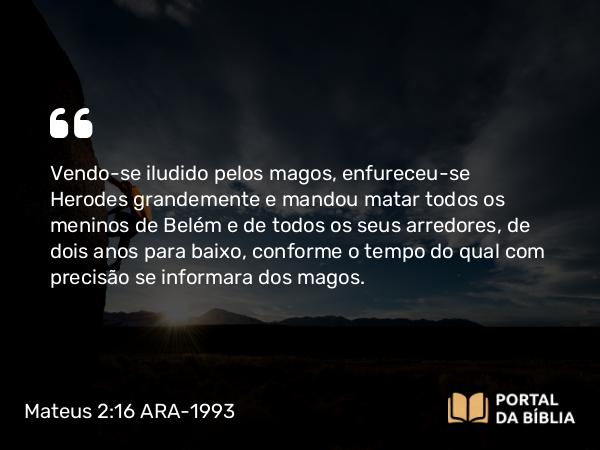 Mateus 2:16 ARA-1993 - Vendo-se iludido pelos magos, enfureceu-se Herodes grandemente e mandou matar todos os meninos de Belém e de todos os seus arredores, de dois anos para baixo, conforme o tempo do qual com precisão se informara dos magos.