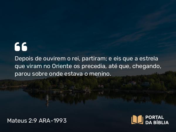 Mateus 2:9 ARA-1993 - Depois de ouvirem o rei, partiram; e eis que a estrela que viram no Oriente os precedia, até que, chegando, parou sobre onde estava o menino.