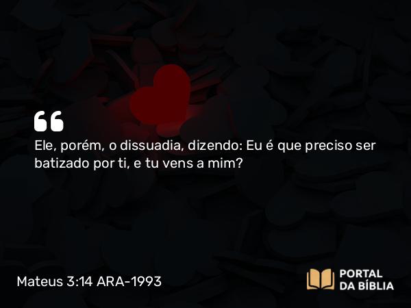 Mateus 3:14 ARA-1993 - Ele, porém, o dissuadia, dizendo: Eu é que preciso ser batizado por ti, e tu vens a mim?