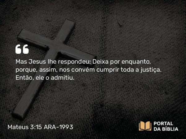 Mateus 3:15 ARA-1993 - Mas Jesus lhe respondeu: Deixa por enquanto, porque, assim, nos convém cumprir toda a justiça. Então, ele o admitiu.