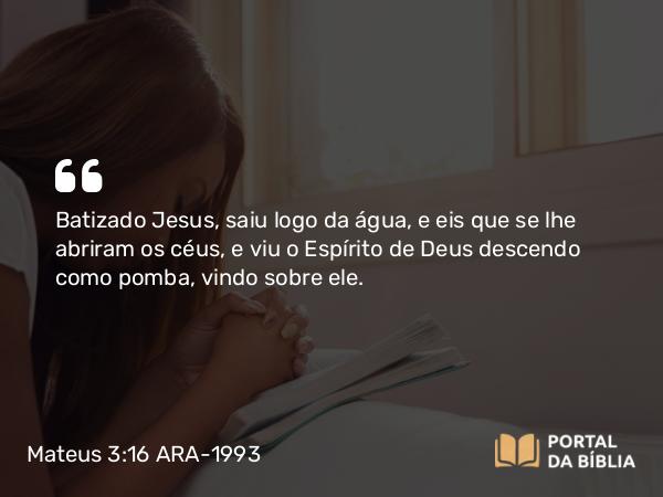 Mateus 3:16 ARA-1993 - Batizado Jesus, saiu logo da água, e eis que se lhe abriram os céus, e viu o Espírito de Deus descendo como pomba, vindo sobre ele.