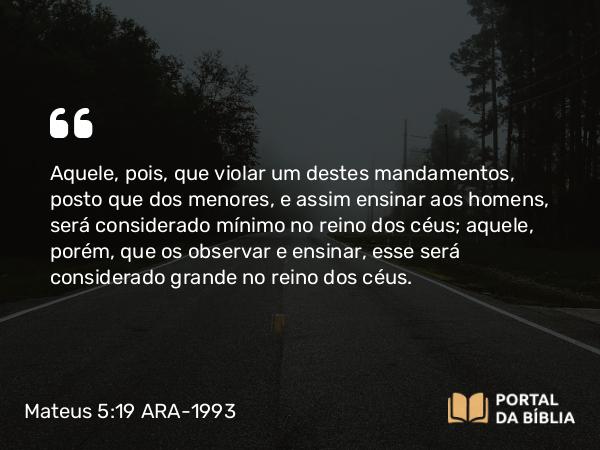 Mateus 5:19 ARA-1993 - Aquele, pois, que violar um destes mandamentos, posto que dos menores, e assim ensinar aos homens, será considerado mínimo no reino dos céus; aquele, porém, que os observar e ensinar, esse será considerado grande no reino dos céus.