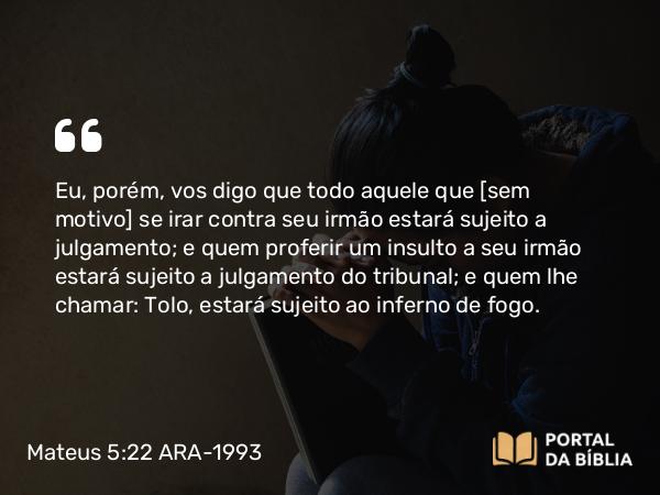 Mateus 5:22 ARA-1993 - Eu, porém, vos digo que todo aquele que [sem motivo] se irar contra seu irmão estará sujeito a julgamento; e quem proferir um insulto a seu irmão estará sujeito a julgamento do tribunal; e quem lhe chamar: Tolo, estará sujeito ao inferno de fogo.