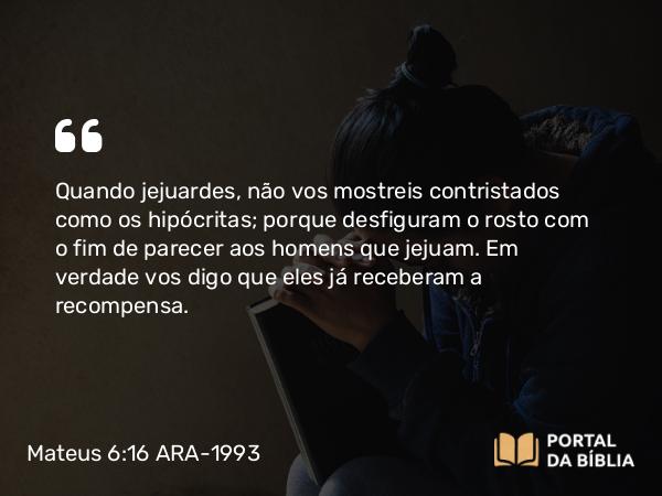 Mateus 6:16 ARA-1993 - Quando jejuardes, não vos mostreis contristados como os hipócritas; porque desfiguram o rosto com o fim de parecer aos homens que jejuam. Em verdade vos digo que eles já receberam a recompensa.