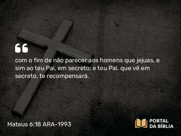 Mateus 6:18 ARA-1993 - com o fim de não parecer aos homens que jejuas, e sim ao teu Pai, em secreto; e teu Pai, que vê em secreto, te recompensará.