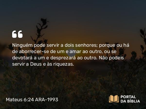 Mateus 6:24 ARA-1993 - Ninguém pode servir a dois senhores; porque ou há de aborrecer-se de um e amar ao outro, ou se devotará a um e desprezará ao outro. Não podeis servir a Deus e às riquezas.