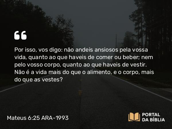 Mateus 6:25-34 ARA-1993 - Por isso, vos digo: não andeis ansiosos pela vossa vida, quanto ao que haveis de comer ou beber; nem pelo vosso corpo, quanto ao que haveis de vestir. Não é a vida mais do que o alimento, e o corpo, mais do que as vestes?