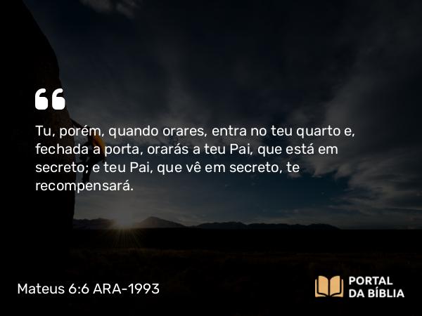 Mateus 6:6 ARA-1993 - Tu, porém, quando orares, entra no teu quarto e, fechada a porta, orarás a teu Pai, que está em secreto; e teu Pai, que vê em secreto, te recompensará.