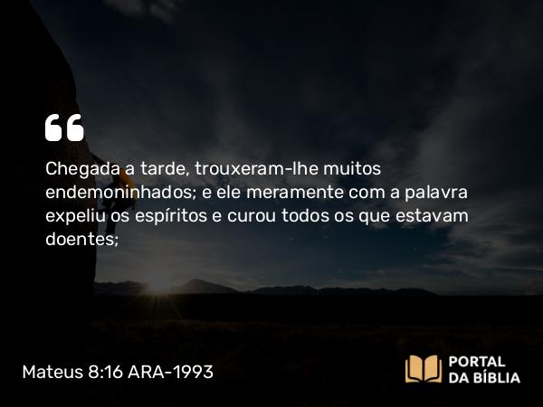 Mateus 8:16-17 ARA-1993 - Chegada a tarde, trouxeram-lhe muitos endemoninhados; e ele meramente com a palavra expeliu os espíritos e curou todos os que estavam doentes;