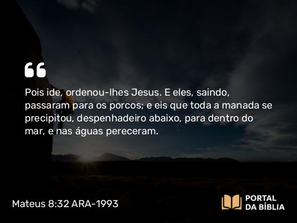 Mateus 8:32 ARA-1993 - Pois ide, ordenou-lhes Jesus. E eles, saindo, passaram para os porcos; e eis que toda a manada se precipitou, despenhadeiro abaixo, para dentro do mar, e nas águas pereceram.