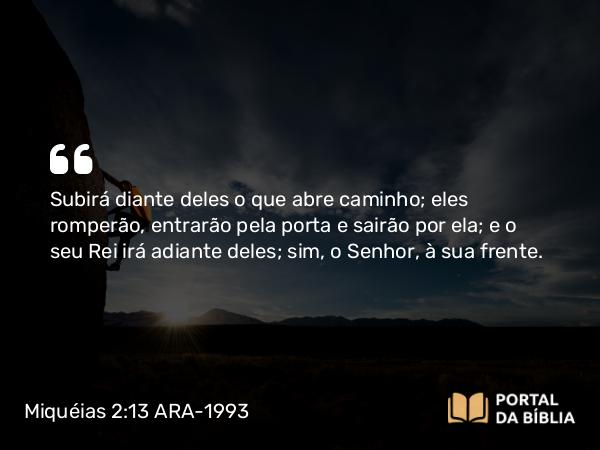 Miquéias 2:13 ARA-1993 - Subirá diante deles o que abre caminho; eles romperão, entrarão pela porta e sairão por ela; e o seu Rei irá adiante deles; sim, o Senhor, à sua frente.