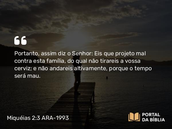 Miquéias 2:3 ARA-1993 - Portanto, assim diz o Senhor: Eis que projeto mal contra esta família, do qual não tirareis a vossa cerviz; e não andareis altivamente, porque o tempo será mau.