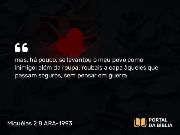 Miquéias 2:8 ARA-1993 - mas, há pouco, se levantou o meu povo como inimigo; além da roupa, roubais a capa àqueles que passam seguros, sem pensar em guerra.