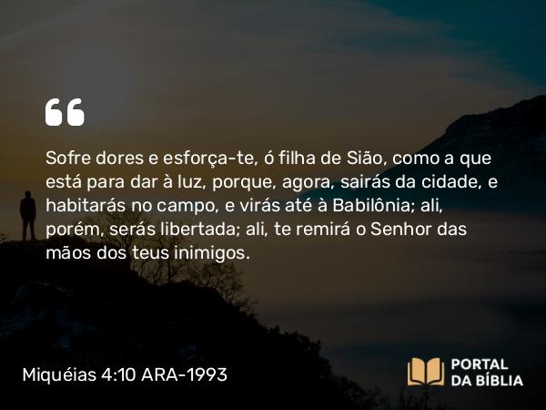 Miquéias 4:10 ARA-1993 - Sofre dores e esforça-te, ó filha de Sião, como a que está para dar à luz, porque, agora, sairás da cidade, e habitarás no campo, e virás até à Babilônia; ali, porém, serás libertada; ali, te remirá o Senhor das mãos dos teus inimigos.