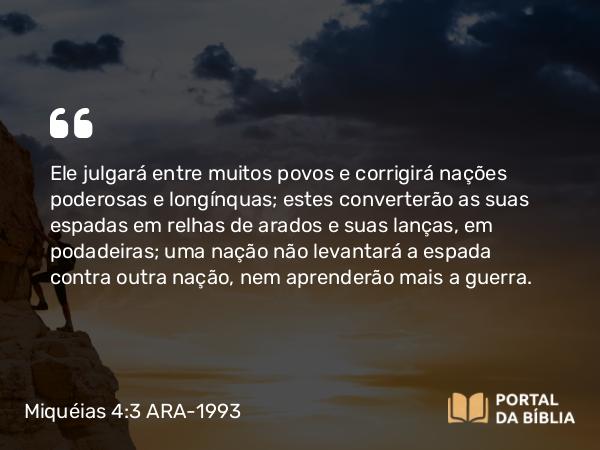 Miquéias 4:3 ARA-1993 - Ele julgará entre muitos povos e corrigirá nações poderosas e longínquas; estes converterão as suas espadas em relhas de arados e suas lanças, em podadeiras; uma nação não levantará a espada contra outra nação, nem aprenderão mais a guerra.