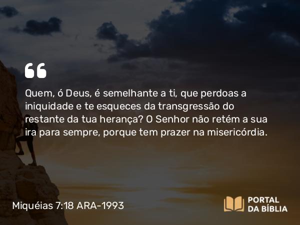 Miquéias 7:18-19 ARA-1993 - Quem, ó Deus, é semelhante a ti, que perdoas a iniquidade e te esqueces da transgressão do restante da tua herança? O Senhor não retém a sua ira para sempre, porque tem prazer na misericórdia.