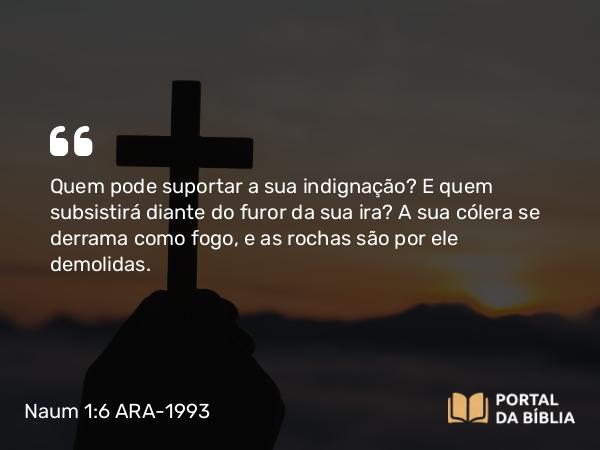 Naum 1:6 ARA-1993 - Quem pode suportar a sua indignação? E quem subsistirá diante do furor da sua ira? A sua cólera se derrama como fogo, e as rochas são por ele demolidas.