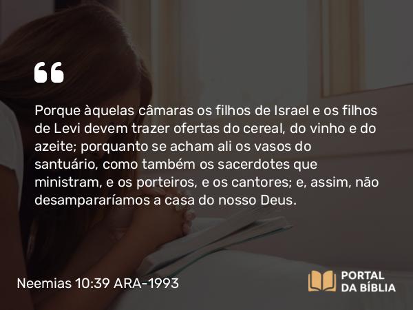 Neemias 10:39 ARA-1993 - Porque àquelas câmaras os filhos de Israel e os filhos de Levi devem trazer ofertas do cereal, do vinho e do azeite; porquanto se acham ali os vasos do santuário, como também os sacerdotes que ministram, e os porteiros, e os cantores; e, assim, não desampararíamos a casa do nosso Deus.