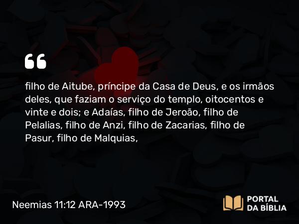 Neemias 11:12 ARA-1993 - filho de Aitube, príncipe da Casa de Deus, e os irmãos deles, que faziam o serviço do templo, oitocentos e vinte e dois; e Adaías, filho de Jeroão, filho de Pelalias, filho de Anzi, filho de Zacarias, filho de Pasur, filho de Malquias,