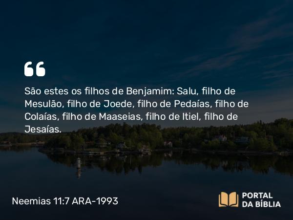 Neemias 11:7 ARA-1993 - São estes os filhos de Benjamim: Salu, filho de Mesulão, filho de Joede, filho de Pedaías, filho de Colaías, filho de Maaseias, filho de Itiel, filho de Jesaías.