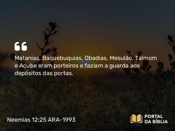 Neemias 12:25 ARA-1993 - Matanias, Baquebuquias, Obadias, Mesulão, Talmom e Acube eram porteiros e faziam a guarda aos depósitos das portas.