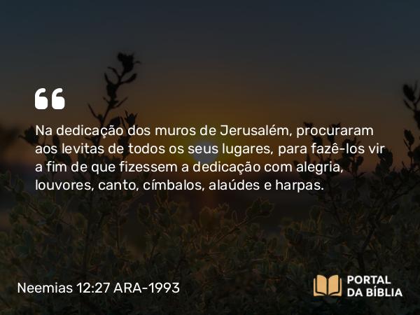 Neemias 12:27 ARA-1993 - Na dedicação dos muros de Jerusalém, procuraram aos levitas de todos os seus lugares, para fazê-los vir a fim de que fizessem a dedicação com alegria, louvores, canto, címbalos, alaúdes e harpas.