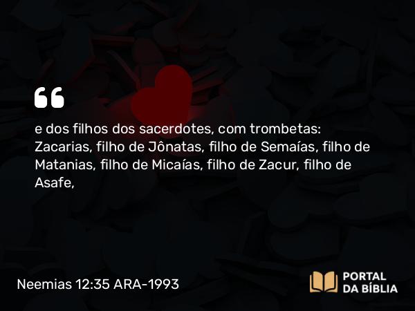 Neemias 12:35 ARA-1993 - e dos filhos dos sacerdotes, com trombetas: Zacarias, filho de Jônatas, filho de Semaías, filho de Matanias, filho de Micaías, filho de Zacur, filho de Asafe,