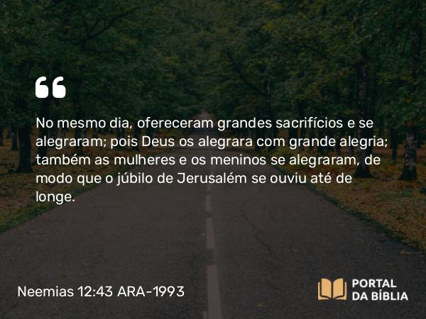 Neemias 12:43 ARA-1993 - No mesmo dia, ofereceram grandes sacrifícios e se alegraram; pois Deus os alegrara com grande alegria; também as mulheres e os meninos se alegraram, de modo que o júbilo de Jerusalém se ouviu até de longe.