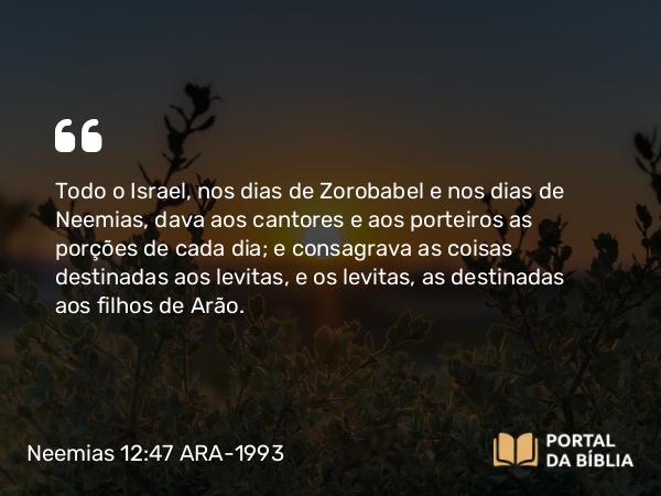 Neemias 12:47 ARA-1993 - Todo o Israel, nos dias de Zorobabel e nos dias de Neemias, dava aos cantores e aos porteiros as porções de cada dia; e consagrava as coisas destinadas aos levitas, e os levitas, as destinadas aos filhos de Arão.