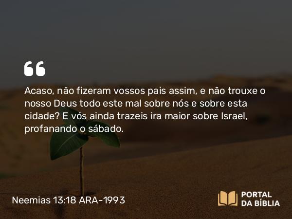 Neemias 13:18 ARA-1993 - Acaso, não fizeram vossos pais assim, e não trouxe o nosso Deus todo este mal sobre nós e sobre esta cidade? E vós ainda trazeis ira maior sobre Israel, profanando o sábado.