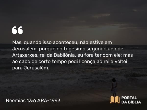 Neemias 13:6 ARA-1993 - Mas, quando isso aconteceu, não estive em Jerusalém, porque no trigésimo segundo ano de Artaxerxes, rei da Babilônia, eu fora ter com ele; mas ao cabo de certo tempo pedi licença ao rei e voltei para Jerusalém.