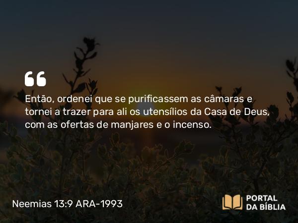 Neemias 13:9 ARA-1993 - Então, ordenei que se purificassem as câmaras e tornei a trazer para ali os utensílios da Casa de Deus, com as ofertas de manjares e o incenso.