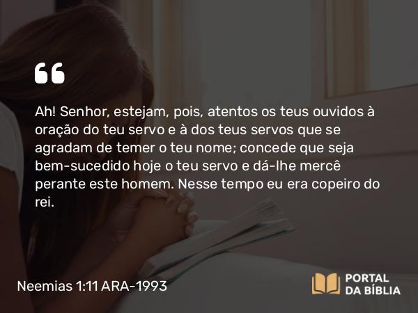 Neemias 1:11 ARA-1993 - Ah! Senhor, estejam, pois, atentos os teus ouvidos à oração do teu servo e à dos teus servos que se agradam de temer o teu nome; concede que seja bem-sucedido hoje o teu servo e dá-lhe mercê perante este homem. Nesse tempo eu era copeiro do rei.