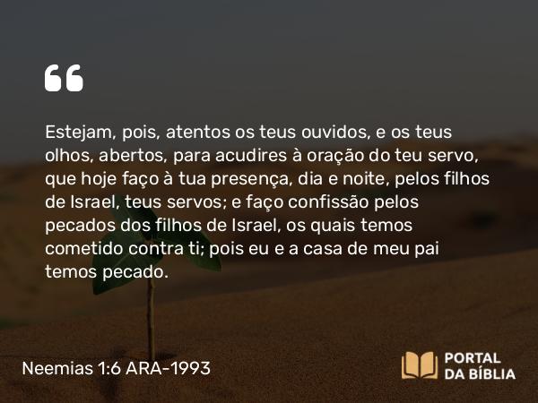 Neemias 1:6-7 ARA-1993 - Estejam, pois, atentos os teus ouvidos, e os teus olhos, abertos, para acudires à oração do teu servo, que hoje faço à tua presença, dia e noite, pelos filhos de Israel, teus servos; e faço confissão pelos pecados dos filhos de Israel, os quais temos cometido contra ti; pois eu e a casa de meu pai temos pecado.