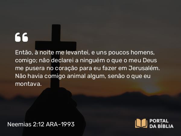 Neemias 2:12 ARA-1993 - Então, à noite me levantei, e uns poucos homens, comigo; não declarei a ninguém o que o meu Deus me pusera no coração para eu fazer em Jerusalém. Não havia comigo animal algum, senão o que eu montava.