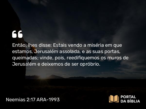 Neemias 2:17 ARA-1993 - Então, lhes disse: Estais vendo a miséria em que estamos, Jerusalém assolada, e as suas portas, queimadas; vinde, pois, reedifiquemos os muros de Jerusalém e deixemos de ser opróbrio.