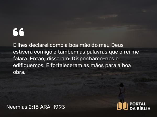 Neemias 2:18 ARA-1993 - E lhes declarei como a boa mão do meu Deus estivera comigo e também as palavras que o rei me falara. Então, disseram: Disponhamo-nos e edifiquemos. E fortaleceram as mãos para a boa obra.