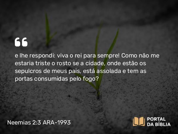 Neemias 2:3 ARA-1993 - e lhe respondi: viva o rei para sempre! Como não me estaria triste o rosto se a cidade, onde estão os sepulcros de meus pais, está assolada e tem as portas consumidas pelo fogo?