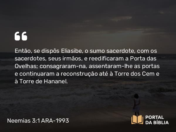 Neemias 3:1 ARA-1993 - Então, se dispôs Eliasibe, o sumo sacerdote, com os sacerdotes, seus irmãos, e reedificaram a Porta das Ovelhas; consagraram-na, assentaram-lhe as portas e continuaram a reconstrução até à Torre dos Cem e à Torre de Hananel.