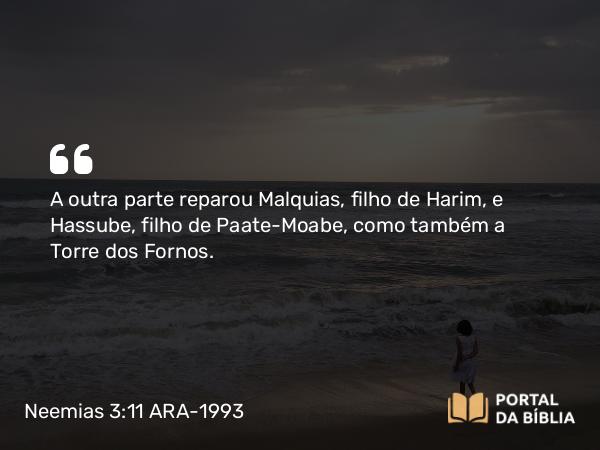 Neemias 3:11 ARA-1993 - A outra parte reparou Malquias, filho de Harim, e Hassube, filho de Paate-Moabe, como também a Torre dos Fornos.