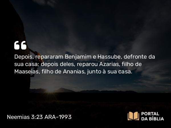 Neemias 3:23 ARA-1993 - Depois, repararam Benjamim e Hassube, defronte da sua casa; depois deles, reparou Azarias, filho de Maaseias, filho de Ananias, junto à sua casa.